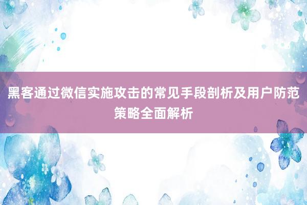 黑客通过微信实施攻击的常见手段剖析及用户防范策略全面解析