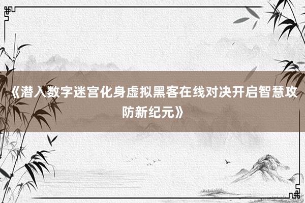 《潜入数字迷宫化身虚拟黑客在线对决开启智慧攻防新纪元》