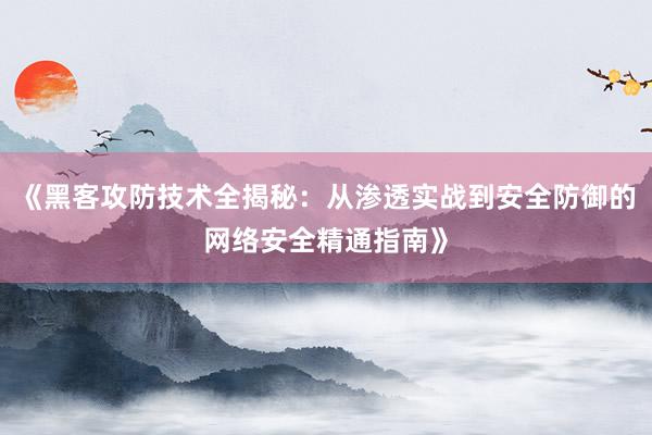 《黑客攻防技术全揭秘：从渗透实战到安全防御的网络安全精通指南》