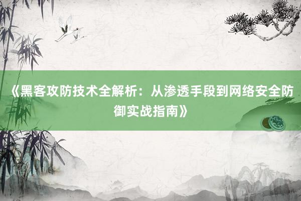 《黑客攻防技术全解析：从渗透手段到网络安全防御实战指南》