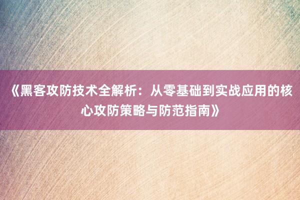 《黑客攻防技术全解析：从零基础到实战应用的核心攻防策略与防范指南》