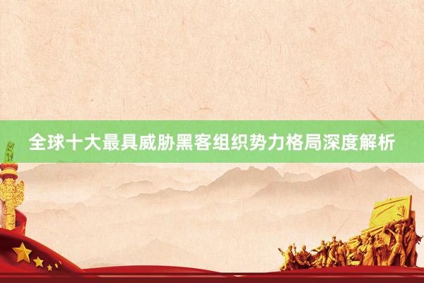 全球十大最具威胁黑客组织势力格局深度解析