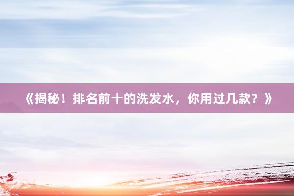 《揭秘！排名前十的洗发水，你用过几款？》