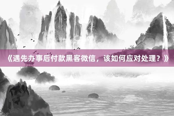《遇先办事后付款黑客微信，该如何应对处理？》